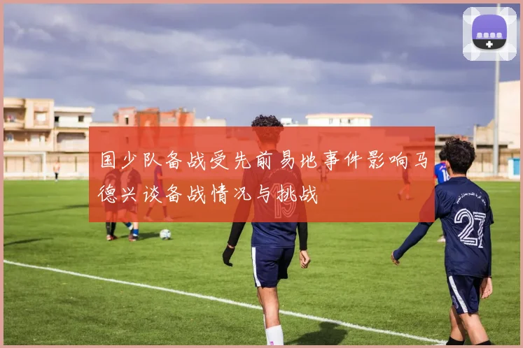 国少队备战受先前易地事件影响马德兴谈备战情况与挑战