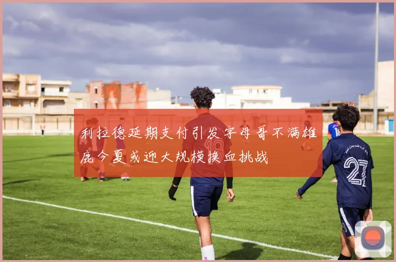 利拉德延期支付引发字母哥不满雄鹿今夏或迎大规模换血挑战