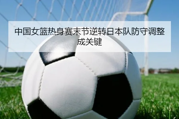 中国女篮热身赛末节逆转日本队防守调整成关键
