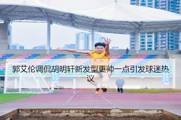 郭艾伦调侃胡明轩新发型更帅一点引发球迷热议